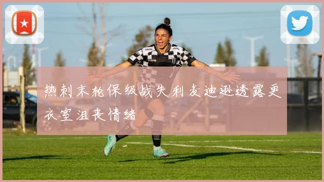 热刺末轮保级战失利麦迪逊透露更衣室沮丧情绪