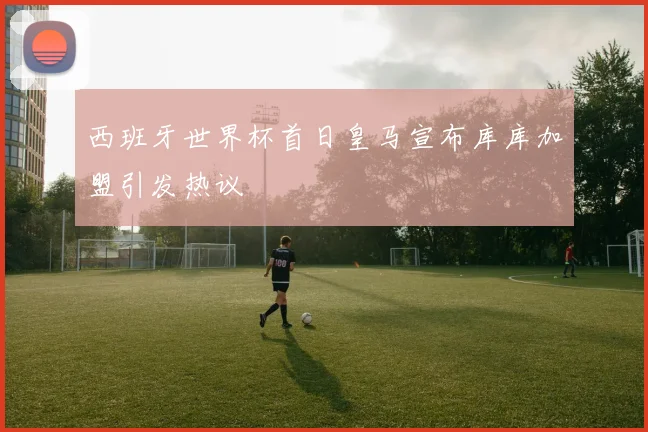 西班牙世界杯首日皇马宣布库库加盟引发热议