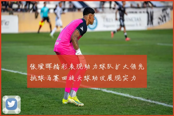 张瑷晖精彩表现助力球队扩大领先挑球马赛回旋头球助攻展现实力