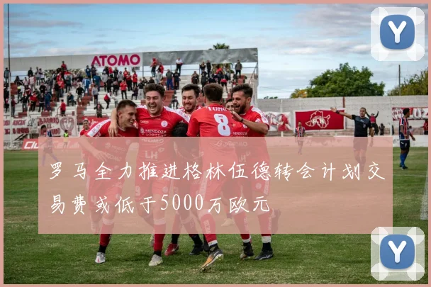罗马全力推进格林伍德转会计划交易费或低于5000万欧元