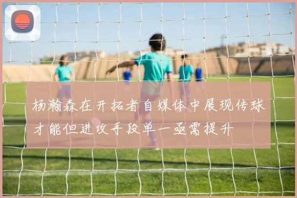 杨瀚森在开拓者自媒体中展现传球才能但进攻手段单一亟需提升