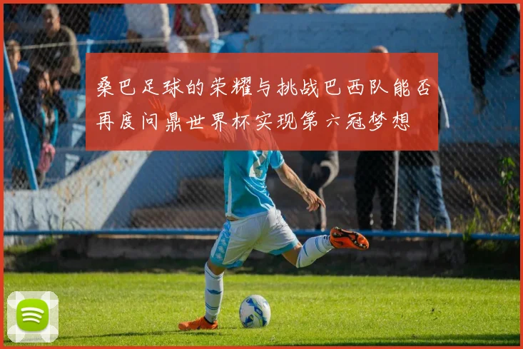 桑巴足球的荣耀与挑战巴西队能否再度问鼎世界杯实现第六冠梦想