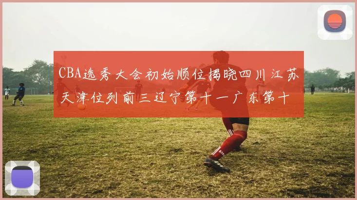 CBA选秀大会初始顺位揭晓四川江苏天津位列前三辽宁第十一广东第十六