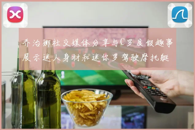 乔治娜社交媒体分享与C罗度假趣事展示迷人身材和迷你罗驾驶摩托艇的欢乐时光