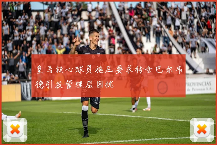 皇马核心球员施压要求转会巴尔韦德引发管理层困扰