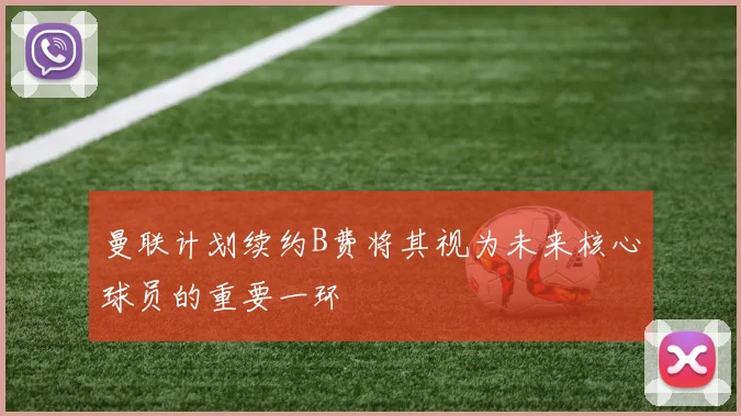 曼联计划续约B费将其视为未来核心球员的重要一环