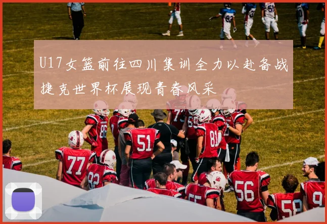 U17女篮前往四川集训全力以赴备战捷克世界杯展现青春风采