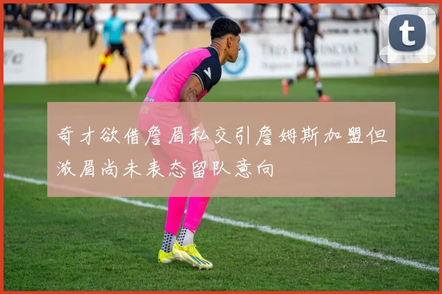 奇才欲借詹眉私交引詹姆斯加盟但浓眉尚未表态留队意向