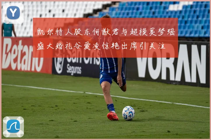 凯尔特人股东何猷君与超模奚梦瑶盛大婚礼谷爱凌惊艳出席引关注