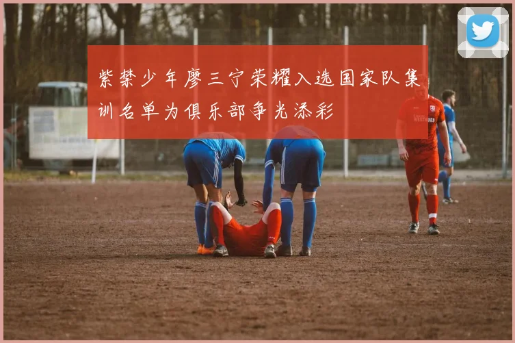 紫禁少年廖三宁荣耀入选国家队集训名单为俱乐部争光添彩