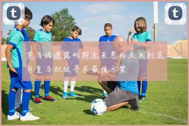 罗马诺透露帕斯未来悬而未决科莫与皇马积极寻求最佳方案
