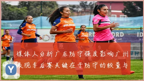 媒体人分析广东防守强度影响广州表现季后赛关键在于防守的较量与适应能力