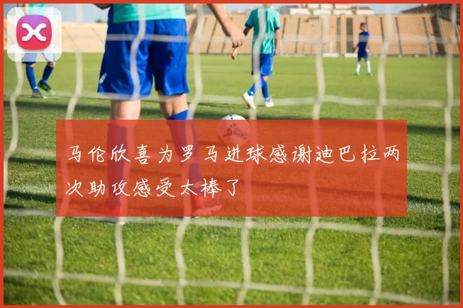 马伦欣喜为罗马进球感谢迪巴拉两次助攻感受太棒了