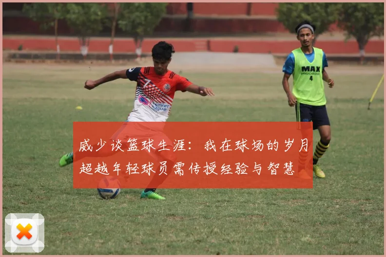 威少谈篮球生涯：我在球场的岁月超越年轻球员需传授经验与智慧